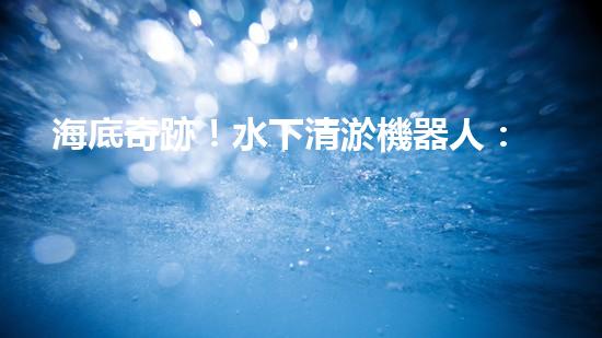 海底奇跡！水下清淤機器人：解放河道，保護(hù)水環(huán)境！
